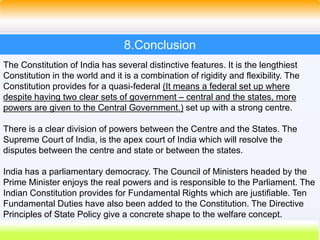 52
8.Conclusion
The Constitution of India has several distinctive features. It is the lengthiest
Constitution in the world and it is a combination of rigidity and flexibility. The
Constitution provides for a quasi-federal (It means a federal set up where
despite having two clear sets of government – central and the states, more
powers are given to the Central Government.) set up with a strong centre.
There is a clear division of powers between the Centre and the States. The
Supreme Court of India, is the apex court of India which will resolve the
disputes between the centre and state or between the states.
India has a parliamentary democracy. The Council of Ministers headed by the
Prime Minister enjoys the real powers and is responsible to the Parliament. The
Indian Constitution provides for Fundamental Rights which are justifiable. Ten
Fundamental Duties have also been added to the Constitution. The Directive
Principles of State Policy give a concrete shape to the welfare concept.
 