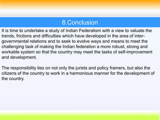 53
It is time to undertake a study of Indian Federalism with a view to valuate the
trends, frictions and difficulties which have developed in the area of inter-
governmental relations and to seek to evolve ways and means to meet the
challenging task of making the Indian federation a more robust, strong and
workable system so that the country may meet the tasks of self-improvement
and development.
The responsibility lies on not only the jurists and policy framers, but also the
citizens of the country to work in a harmonious manner for the development of
the country.
8.Conclusion
 
