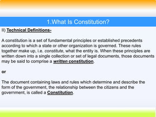 8
1.What Is Constitution?
II) Technical Definitions-
A constitution is a set of fundamental principles or established precedents
according to which a state or other organization is governed. These rules
together make up, i.e. constitute, what the entity is. When these principles are
written down into a single collection or set of legal documents, those documents
may be said to comprise a written constitution.
or
The document containing laws and rules which determine and describe the
form of the government, the relationship between the citizens and the
government, is called a Constitution.
 