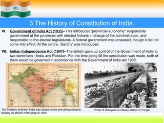 3.The History of Constitution of India.
VI. Government of India Act (1935)- This introduced 'provincial autonomy': responsible
government at the provinces with elected Indians in charge of the administration, and
responsible to the elected legislatures. A federal government was proposed, though it did not
come into effect. At the centre, 'diarchy' was introduced.
VII. Indian Independence Act (1947)- The British gave up control of the Government of India to
two dominions - India and Pakistan. For the time being till the constitution was made, both of
them would be governed in accordance with the Government of India act 1935.
The Partition of British India was based on the prevailing religions,
broadly as shown in this map of 1909.
Photo of Refugees at railway station in Punjab
 