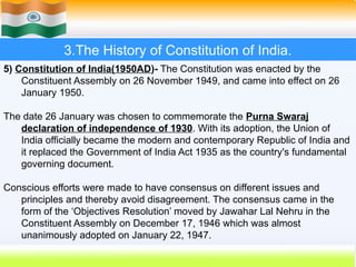 3.The History of Constitution of India.
5) Constitution of India(1950AD)- The Constitution was enacted by the
Constituent Assembly on 26 November 1949, and came into effect on 26
January 1950.
The date 26 January was chosen to commemorate the Purna Swaraj
declaration of independence of 1930. With its adoption, the Union of
India officially became the modern and contemporary Republic of India and
it replaced the Government of India Act 1935 as the country's fundamental
governing document.
Conscious efforts were made to have consensus on different issues and
principles and thereby avoid disagreement. The consensus came in the
form of the ‘Objectives Resolution’ moved by Jawahar Lal Nehru in the
Constituent Assembly on December 17, 1946 which was almost
unanimously adopted on January 22, 1947.
 