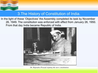 3.The History of Constitution of India.
In the light of these ‘Objectives’ the Assembly completed its task by November
26, 1949. The constitution was enforced with effect from January 26, 1950.
From that day India became Republic of India.
 