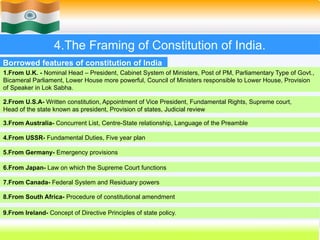 4.The Framing of Constitution of India.
1.From U.K. - Nominal Head – President, Cabinet System of Ministers, Post of PM, Parliamentary Type of Govt.,
Bicameral Parliament, Lower House more powerful, Council of Ministers responsible to Lower House, Provision
of Speaker in Lok Sabha.
Borrowed features of constitution of India
2.From U.S.A- Written constitution, Appointment of Vice President, Fundamental Rights, Supreme court,
Head of the state known as president, Provision of states, Judicial review
7.From Canada- Federal System and Residuary powers
4.From USSR- Fundamental Duties, Five year plan
3.From Australia- Concurrent List, Centre-State relationship, Language of the Preamble
5.From Germany- Emergency provisions
6.From Japan- Law on which the Supreme Court functions
8.From South Africa- Procedure of constitutional amendment
9.From Ireland- Concept of Directive Principles of state policy.
 