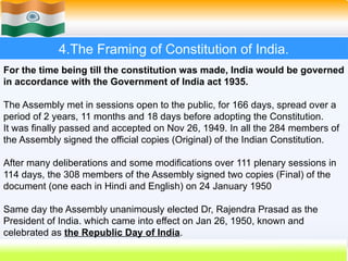 4.The Framing of Constitution of India.
For the time being till the constitution was made, India would be governed
in accordance with the Government of India act 1935.
The Assembly met in sessions open to the public, for 166 days, spread over a
period of 2 years, 11 months and 18 days before adopting the Constitution.
It was finally passed and accepted on Nov 26, 1949. In all the 284 members of
the Assembly signed the official copies (Original) of the Indian Constitution.
After many deliberations and some modifications over 111 plenary sessions in
114 days, the 308 members of the Assembly signed two copies (Final) of the
document (one each in Hindi and English) on 24 January 1950
Same day the Assembly unanimously elected Dr, Rajendra Prasad as the
President of India. which came into effect on Jan 26, 1950, known and
celebrated as the Republic Day of India.
 