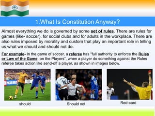 1.What Is Constitution Anyway?
Almost everything we do is governed by some set of rules. There are rules for
games (like- soccer), for social clubs and for adults in the workplace. There are
also rules imposed by morality and custom that play an important role in telling
us what we should and should not do.
For example- In the game of soccer, a referee has "full authority to enforce the Rules
or Law of the Game on the Players”, when a player do something against the Rules
referee takes action like send-off a player, as shown in images below.
should Should not Red-card
 