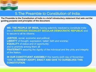 5.The Preamble to Constitution of India.
The Preamble to the Constitution of India is a brief introductory statement that sets out the
guiding purpose and principles of the document.
WE, THE PEOPLE OF INDIA, having solemnly resolved to constitute India
into a SOVEREIGN SOCIALIST SECULAR DEMOCRATIC REPUBLIC and
to secure to all its citizens:
JUSTICE, social, economic and political;
LIBERTY of thought, expression, belief, faith and worship;
EQUALITY of status and of opportunity;
and to promote among them all
FRATERNITY assuring the dignity of the individual and the unity and integrity
of the Nation;
IN OUR CONSTITUENT ASSEMBLY this twenty-sixth day of November,
1949, do HEREBY ADOPT, ENACT AND GIVE TO OURSELVES THIS
CONSTITUTION.
 