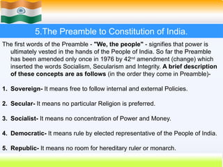 5.The Preamble to Constitution of India.
The first words of the Preamble - "We, the people" - signifies that power is
ultimately vested in the hands of the People of India. So far the Preamble
has been amended only once in 1976 by 42nd
amendment (change) which
inserted the words Socialism, Secularism and Integrity. A brief description
of these concepts are as follows (in the order they come in Preamble)-
1. Sovereign- It means free to follow internal and external Policies.
2. Secular- It means no particular Religion is preferred.
3. Socialist- It means no concentration of Power and Money.
4. Democratic- It means rule by elected representative of the People of India.
5. Republic- It means no room for hereditary ruler or monarch.
 