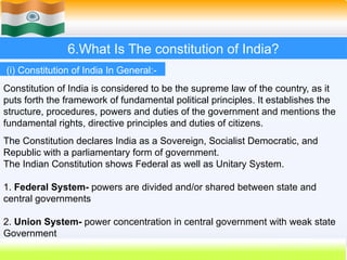 6.What Is The constitution of India?
Constitution of India is considered to be the supreme law of the country, as it
puts forth the framework of fundamental political principles. It establishes the
structure, procedures, powers and duties of the government and mentions the
fundamental rights, directive principles and duties of citizens.
The Constitution declares India as a Sovereign, Socialist Democratic, and
Republic with a parliamentary form of government.
The Indian Constitution shows Federal as well as Unitary System.
1. Federal System- powers are divided and/or shared between state and
central governments
2. Union System- power concentration in central government with weak state
Government
(i) Constitution of India In General:-
 