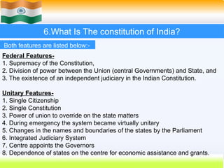6.What Is The constitution of India?
Both features are listed below:-
Federal Features-
1. Supremacy of the Constitution,
2. Division of power between the Union (central Governments) and State, and
3. The existence of an independent judiciary in the Indian Constitution.
Unitary Features-
1. Single Citizenship
2. Single Constitution
3. Power of union to override on the state matters
4. During emergency the system became virtually unitary
5. Changes in the names and boundaries of the states by the Parliament
6. Integrated Judiciary System
7. Centre appoints the Governors
8. Dependence of states on the centre for economic assistance and grants.
 