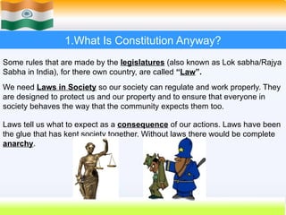 1.What Is Constitution Anyway?
Some rules that are made by the legislatures (also known as Lok sabha/Rajya
Sabha in India), for there own country, are called “Law”.
We need Laws in Society so our society can regulate and work properly. They
are designed to protect us and our property and to ensure that everyone in
society behaves the way that the community expects them too.
Laws tell us what to expect as a consequence of our actions. Laws have been
the glue that has kept society together. Without laws there would be complete
anarchy.
 
