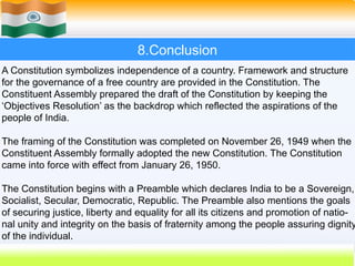 8.Conclusion
A Constitution symbolizes independence of a country. Framework and structure
for the governance of a free country are provided in the Constitution. The
Constituent Assembly prepared the draft of the Constitution by keeping the
‘Objectives Resolution’ as the backdrop which reflected the aspirations of the
people of India.
The framing of the Constitution was completed on November 26, 1949 when the
Constituent Assembly formally adopted the new Constitution. The Constitution
came into force with effect from January 26, 1950.
The Constitution begins with a Preamble which declares India to be a Sovereign,
Socialist, Secular, Democratic, Republic. The Preamble also mentions the goals
of securing justice, liberty and equality for all its citizens and promotion of natio-
nal unity and integrity on the basis of fraternity among the people assuring dignity
of the individual.
 