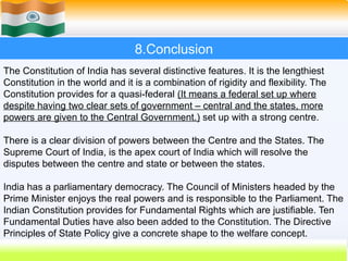 8.Conclusion
The Constitution of India has several distinctive features. It is the lengthiest
Constitution in the world and it is a combination of rigidity and flexibility. The
Constitution provides for a quasi-federal (It means a federal set up where
despite having two clear sets of government – central and the states, more
powers are given to the Central Government.) set up with a strong centre.
There is a clear division of powers between the Centre and the States. The
Supreme Court of India, is the apex court of India which will resolve the
disputes between the centre and state or between the states.
India has a parliamentary democracy. The Council of Ministers headed by the
Prime Minister enjoys the real powers and is responsible to the Parliament. The
Indian Constitution provides for Fundamental Rights which are justifiable. Ten
Fundamental Duties have also been added to the Constitution. The Directive
Principles of State Policy give a concrete shape to the welfare concept.
 