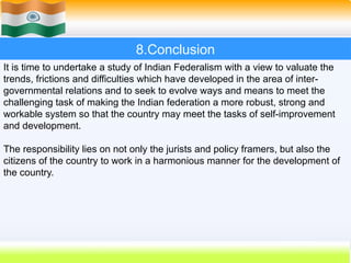 It is time to undertake a study of Indian Federalism with a view to valuate the
trends, frictions and difficulties which have developed in the area of inter-
governmental relations and to seek to evolve ways and means to meet the
challenging task of making the Indian federation a more robust, strong and
workable system so that the country may meet the tasks of self-improvement
and development.
The responsibility lies on not only the jurists and policy framers, but also the
citizens of the country to work in a harmonious manner for the development of
the country.
8.Conclusion
 