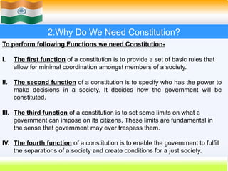 2.Why Do We Need Constitution?
To perform following Functions we need Constitution-
I. The first function of a constitution is to provide a set of basic rules that
allow for minimal coordination amongst members of a society.
II. The second function of a constitution is to specify who has the power to
make decisions in a society. It decides how the government will be
constituted.
III. The third function of a constitution is to set some limits on what a
government can impose on its citizens. These limits are fundamental in
the sense that government may ever trespass them.
IV. The fourth function of a constitution is to enable the government to fulfill
the separations of a society and create conditions for a just society.
 