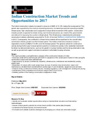 Indian Construction Market Trends and
Opportunities to 2017
The Indian construction industry increased in value at a CAGR of 15.10% during the review period. This
growth was supported by the country’s expanding economy, increased government spending on public
infrastructure, high urbanization and a supportive foreign direct investment (FDI) system. Construction
industry growth is expected to remain strong over the forecast period, as a result of the government’s
commitment to improving the country’s infrastructure. The infrastructure, industrial and commercial
construction markets collectively accounted for 74.2% of the total Indian construction industry
in 2012. Consequently, the contribution of these three markets will be significant to the overall Indian
construction industry growth over the forecast period. The Indian construction industry’s output is
expected to record a CAGR of 15.45% over the forecast period. The general outlook for construction
activity during the five-year forecast period is positive. Construction activity in the residential market will
be driven by demand side factors, such as the growth in nuclear families and the rising urbanization rate,
as well as government support and state investment in affordable housing schemes.
Scope
This report provides a comprehensive analysis of the construction industry in India:
• Historical (2008-2012) and forecast (2013-2017) valuations of the construction market in India using the
construction output and value-add methods
• Segmentation by sector (commercial, industrial, infrastructure, institutional and residential) and by
project type
• Breakdown of values within each project type, by type of activity (new construction, repair and
maintenance, refurbishment and demolition) and by type of cost (materials, equipment and services)
• Analysis of key construction industry issues, including regulation, cost management, funding and pricing
• Assessment of the competitive environment using Porter’s Five Forces
• Detailed profiles of the leading construction companies in India
Report Details:
Published: May 2013
No. of Pages: 80
Price: Single User License: US$1950 Corporate User License: US$3900
Reasons To Buy
• Identify and evaluate market opportunities using our standardized valuation and forecasting
methodologies
• Assess market growth potential at a micro-level via 600+ time series data forecasts
• Understand the latest industry and market trends
• Formulate and validate business strategies by leveraging our critical and actionable insight
 