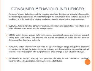 CONSUMER BEHAVIOUR INFLUENCER
Consumer’s buyer behaviour and the resulting purchase decision are strongly influenced by
the following characteristics. An understanding of the influence of these factors is essential for
marketers in order to develop suitable marketing mixes to appeal to the target customer.
 CULTURAL factors include a consumer’s culture, subculture and social class. These factors are
often inherent in our values and decision processes.
 SOCIAL factors include groups (reference groups, aspirational groups and member groups),
family, roles and status. This explains the outside influences of others on our purchase
decisions either directly or indirectly.
 PERSONAL factors include such variables as age and lifecycle stage, occupation, economic
circumstances, lifestyle (activities, interests, opinions and demographics), personality and self
concept. These may explain why our preferences often change as our `situation' changes.
 PSCHOLOGICAL factors affecting our purchase decision include motivation (Maslow's
hierarchy of needs), perception, learning, beliefs and attitudes.
 