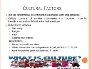 CULTURAL FACTORS
 It is the fundamental determinant of a person’s want and behaviour
 Culture consists of smaller subcultures that provide specific
identification and socialization for their members.
 Subcultures includes:
 Nationality
 Religion
 Race
 Geographical regions
• Social Class
 Upper class and lower class
 Urban Households purchase potential: A1, A2, B1, B2, C, D, E1, E2.
 Rural Households purchase potential : R1 to R4
 