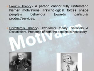  Freud’s Theory:- A person cannot fully understand
his/her motivations. Psychological forces shape
people’s behaviour towards particular
product/services.
 HerzBerg’s Theory:- Two-factor theory. Satisfiers &
Dissatisfiers. Presence of both the aspects is necessary.
 