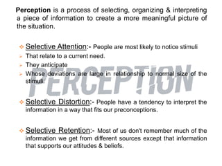 Perception is a process of selecting, organizing & interpreting
a piece of information to create a more meaningful picture of
the situation.
 Selective Attention:- People are most likely to notice stimuli
 That relate to a current need.
 They anticipate
 Whose deviations are large in relationship to normal size of the
stimuli.
 Selective Distortion:- People have a tendency to interpret the
information in a way that fits our preconceptions.
 Selective Retention:- Most of us don't remember much of the
information we get from different sources except that information
that supports our attitudes & beliefs.
 