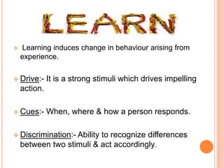  Learning induces change in behaviour arising from
experience.
 Drive:- It is a strong stimuli which drives impelling
action.
 Cues:- When, where & how a person responds.
 Discrimination:- Ability to recognize differences
between two stimuli & act accordingly.
 