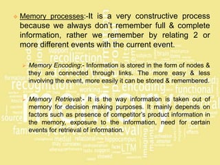  Memory processes:-It is a very constructive process
because we always don’t remember full & complete
information, rather we remember by relating 2 or
more different events with the current event.
 Memory Encoding:- Information is stored in the form of nodes &
they are connected through links. The more easy & less
involving the event, more easily it can be stored & remembered.
 Memory Retrieval:- It is the way information is taken out of
memory for decision making purposes. It mainly depends on
factors such as presence of competitor’s product information in
the memory, exposure to the information, need for certain
events for retrieval of information.
 