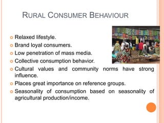 RURAL CONSUMER BEHAVIOUR
 Relaxed lifestyle.
 Brand loyal consumers.
 Low penetration of mass media.
 Collective consumption behavior.
 Cultural values and community norms have strong
influence.
 Places great importance on reference groups.
 Seasonality of consumption based on seasonality of
agricultural production/income.
 