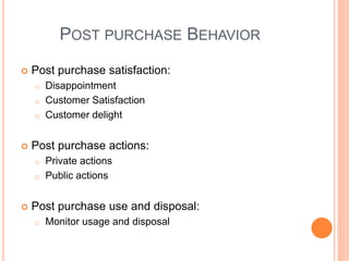 POST PURCHASE BEHAVIOR
 Post purchase satisfaction:
o Disappointment
o Customer Satisfaction
o Customer delight
 Post purchase actions:
o Private actions
o Public actions
 Post purchase use and disposal:
o Monitor usage and disposal
 