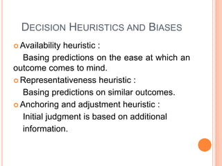 DECISION HEURISTICS AND BIASES
 Availability heuristic :
Basing predictions on the ease at which an
outcome comes to mind.
 Representativeness heuristic :
Basing predictions on similar outcomes.
 Anchoring and adjustment heuristic :
Initial judgment is based on additional
information.
 