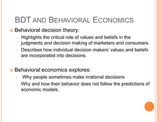 BDT AND BEHAVIORAL ECONOMICS
 Behavioral decision theory:
o Highlights the critical role of values and beliefs in the
judgments and decision making of marketers and consumers.
o Describes how individual decision makers’ values and beliefs
are incorporated into decisions.
 Behavioral economics explores:
o Why people sometimes make irrational decisions
o Why and how their behavior does not follow the predictions of
economic models.
 
