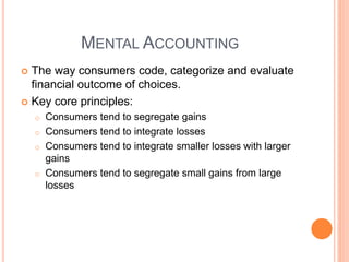 MENTAL ACCOUNTING
 The way consumers code, categorize and evaluate
financial outcome of choices.
 Key core principles:
o Consumers tend to segregate gains
o Consumers tend to integrate losses
o Consumers tend to integrate smaller losses with larger
gains
o Consumers tend to segregate small gains from large
losses
 