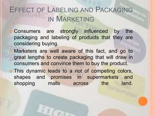 EFFECT OF LABELING AND PACKAGING
IN MARKETING
 Consumers are strongly influenced by the
packaging and labeling of products that they are
considering buying.
 Marketers are well aware of this fact, and go to
great lengths to create packaging that will draw in
consumers and convince them to buy the product.
 This dynamic leads to a riot of competing colors,
shapes and promises in supermarkets and
shopping malls across the land.
 