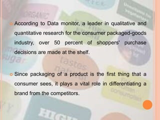  According to Data monitor, a leader in qualitative and
quantitative research for the consumer packaged-goods
industry, over 50 percent of shoppers' purchase
decisions are made at the shelf.
 Since packaging of a product is the first thing that a
consumer sees, it plays a vital role in differentiating a
brand from the competitors.
 