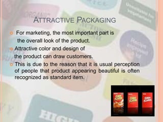 ATTRACTIVE PACKAGING
 For marketing, the most important part is
the overall look of the product.
 Attractive color and design of
the product can draw customers.
 This is due to the reason that it is usual perception
of people that product appearing beautiful is often
recognized as standard item.
 