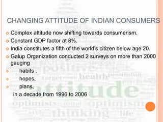 CHANGING ATTITUDE OF INDIAN CONSUMERS
 Complex attitude now shifting towards consumerism.
 Constant GDP factor at 8%.
 India constitutes a fifth of the world’s citizen below age 20.
 Galup Organization conducted 2 surveys on more than 2000
gauging
 habits ,
 hopes,
 plans,
in a decade from 1996 to 2006
 