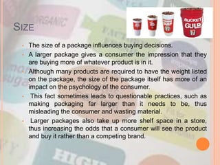 SIZE
• The size of a package influences buying decisions.
• A larger package gives a consumer the impression that they
are buying more of whatever product is in it.
• Although many products are required to have the weight listed
on the package, the size of the package itself has more of an
impact on the psychology of the consumer.
• This fact sometimes leads to questionable practices, such as
making packaging far larger than it needs to be, thus
misleading the consumer and wasting material.
• Larger packages also take up more shelf space in a store,
thus increasing the odds that a consumer will see the product
and buy it rather than a competing brand.
 