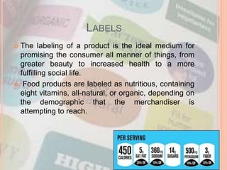 LABELS
 The labeling of a product is the ideal medium for
promising the consumer all manner of things, from
greater beauty to increased health to a more
fulfilling social life.
 Food products are labeled as nutritious, containing
eight vitamins, all-natural, or organic, depending on
the demographic that the merchandiser is
attempting to reach.
 