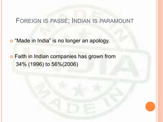 FOREIGN IS PASSÉ; INDIAN IS PARAMOUNT
 “Made in India” is no longer an apology.
 Faith in Indian companies has grown from
34% (1996) to 56%(2006)
 