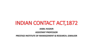 INDIAN CONTACT ACT,1872
AABIL HUSAIN
ASSISTANT PROFESSOR
PRESTIGE INSTITUTE OF MANAGEMENT & RESEARCH, GWALIOR
 