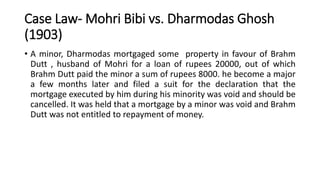 Case Law- Mohri Bibi vs. Dharmodas Ghosh
(1903)
• A minor, Dharmodas mortgaged some property in favour of Brahm
Dutt , hus...