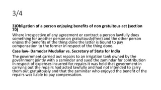 3/4
3)Obligation of a person enjoying benefits of non gratuitous act (section
70)
Where irrespective of any agreement or c...