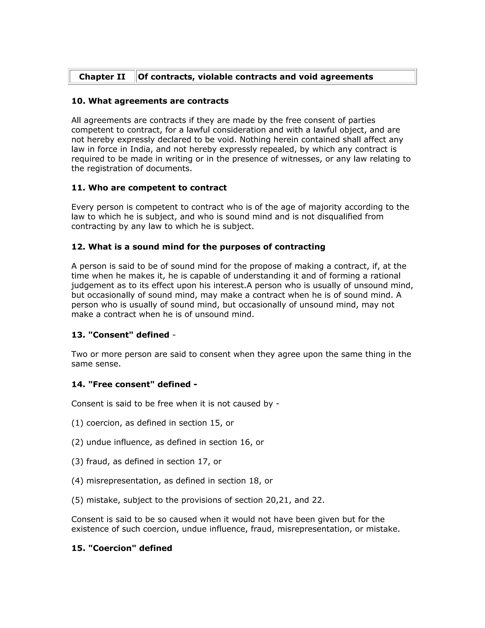 Chapter II      Of contracts, violable contracts and void agreements


10. What agreements are contracts

All agreements are contracts if they are made by the free consent of parties
competent to contract, for a lawful consideration and with a lawful object, and are
not hereby expressly declared to be void. Nothing herein contained shall affect any
law in force in India, and not hereby expressly repealed, by which any contract is
required to be made in writing or in the presence of witnesses, or any law relating to
the registration of documents.

11. Who are competent to contract

Every person is competent to contract who is of the age of majority according to the
law to which he is subject, and who is sound mind and is not disqualified from
contracting by any law to which he is subject.

12. What is a sound mind for the purposes of contracting

A person is said to be of sound mind for the propose of making a contract, if, at the
time when he makes it, he is capable of understanding it and of forming a rational
judgement as to its effect upon his interest.A person who is usually of unsound mind,
but occasionally of sound mind, may make a contract when he is of sound mind. A
person who is usually of sound mind, but occasionally of unsound mind, may not
make a contract when he is of unsound mind.

13. "Consent" defined -

Two or more person are said to consent when they agree upon the same thing in the
same sense.

14. "Free consent" defined -

Consent is said to be free when it is not caused by -

(1) coercion, as defined in section 15, or

(2) undue influence, as defined in section 16, or

(3) fraud, as defined in section 17, or

(4) misrepresentation, as defined in section 18, or

(5) mistake, subject to the provisions of section 20,21, and 22.

Consent is said to be so caused when it would not have been given but for the
existence of such coercion, undue influence, fraud, misrepresentation, or mistake.

15. "Coercion" defined
 