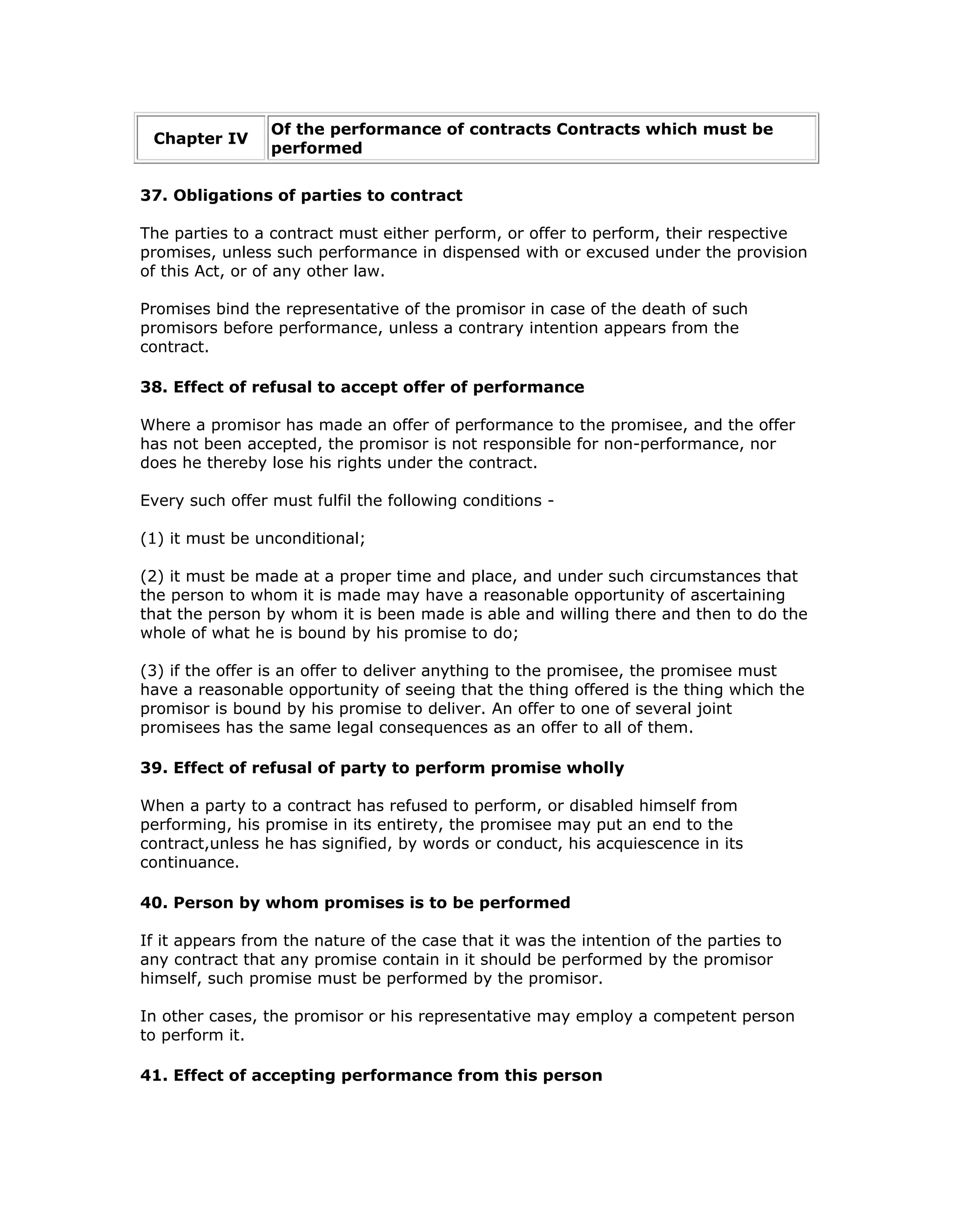 Of the performance of contracts Contracts which must be
 Chapter IV
                 performed


37. Obligations of parties to contract

The parties to a contract must either perform, or offer to perform, their respective
promises, unless such performance in dispensed with or excused under the provision
of this Act, or of any other law.

Promises bind the representative of the promisor in case of the death of such
promisors before performance, unless a contrary intention appears from the
contract.

38. Effect of refusal to accept offer of performance

Where a promisor has made an offer of performance to the promisee, and the offer
has not been accepted, the promisor is not responsible for non-performance, nor
does he thereby lose his rights under the contract.

Every such offer must fulfil the following conditions -

(1) it must be unconditional;

(2) it must be made at a proper time and place, and under such circumstances that
the person to whom it is made may have a reasonable opportunity of ascertaining
that the person by whom it is been made is able and willing there and then to do the
whole of what he is bound by his promise to do;

(3) if the offer is an offer to deliver anything to the promisee, the promisee must
have a reasonable opportunity of seeing that the thing offered is the thing which the
promisor is bound by his promise to deliver. An offer to one of several joint
promisees has the same legal consequences as an offer to all of them.

39. Effect of refusal of party to perform promise wholly

When a party to a contract has refused to perform, or disabled himself from
performing, his promise in its entirety, the promisee may put an end to the
contract,unless he has signified, by words or conduct, his acquiescence in its
continuance.

40. Person by whom promises is to be performed

If it appears from the nature of the case that it was the intention of the parties to
any contract that any promise contain in it should be performed by the promisor
himself, such promise must be performed by the promisor.

In other cases, the promisor or his representative may employ a competent person
to perform it.

41. Effect of accepting performance from this person
 