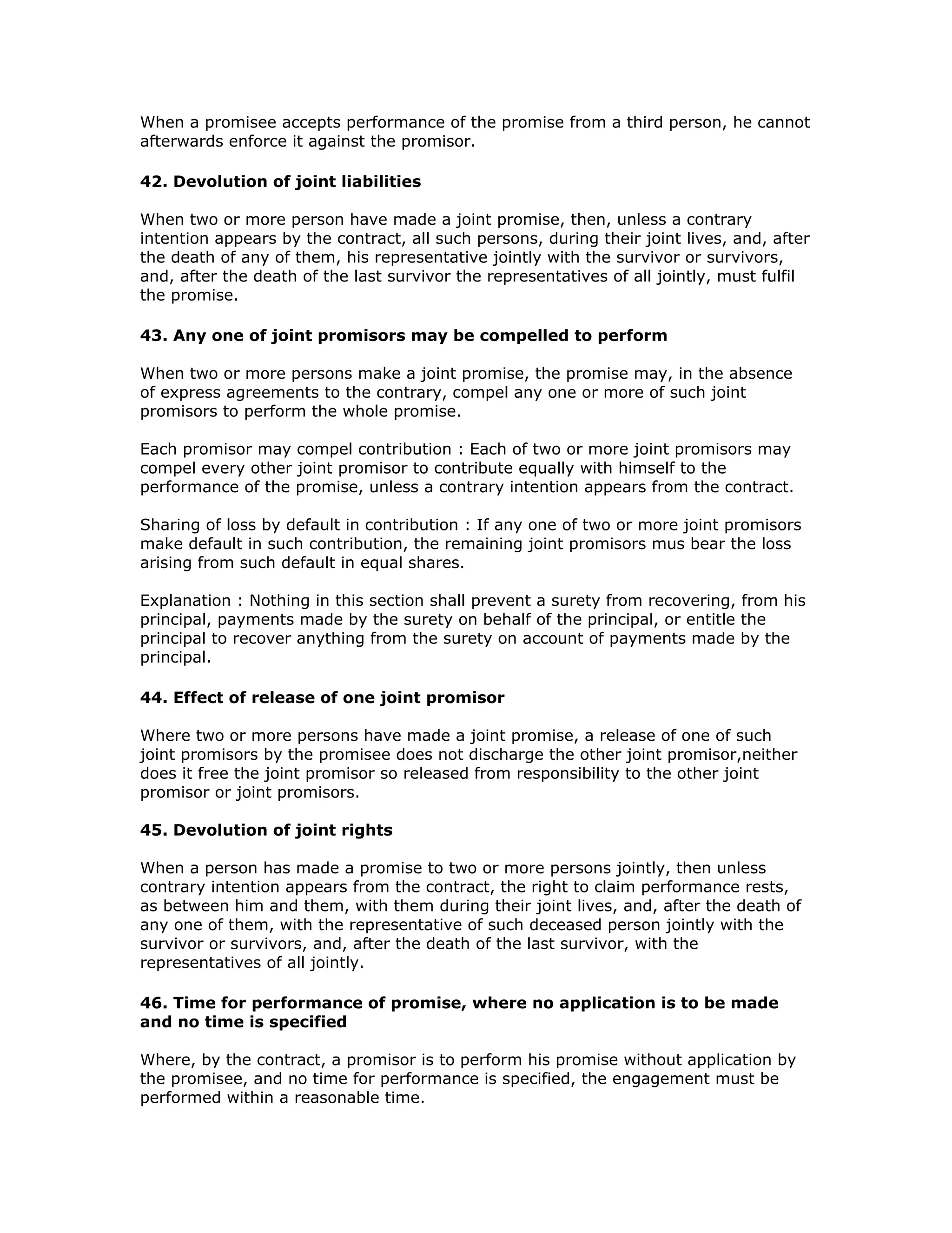When a promisee accepts performance of the promise from a third person, he cannot
afterwards enforce it against the promisor.

42. Devolution of joint liabilities

When two or more person have made a joint promise, then, unless a contrary
intention appears by the contract, all such persons, during their joint lives, and, after
the death of any of them, his representative jointly with the survivor or survivors,
and, after the death of the last survivor the representatives of all jointly, must fulfil
the promise.

43. Any one of joint promisors may be compelled to perform

When two or more persons make a joint promise, the promise may, in the absence
of express agreements to the contrary, compel any one or more of such joint
promisors to perform the whole promise.

Each promisor may compel contribution : Each of two or more joint promisors may
compel every other joint promisor to contribute equally with himself to the
performance of the promise, unless a contrary intention appears from the contract.

Sharing of loss by default in contribution : If any one of two or more joint promisors
make default in such contribution, the remaining joint promisors mus bear the loss
arising from such default in equal shares.

Explanation : Nothing in this section shall prevent a surety from recovering, from his
principal, payments made by the surety on behalf of the principal, or entitle the
principal to recover anything from the surety on account of payments made by the
principal.

44. Effect of release of one joint promisor

Where two or more persons have made a joint promise, a release of one of such
joint promisors by the promisee does not discharge the other joint promisor,neither
does it free the joint promisor so released from responsibility to the other joint
promisor or joint promisors.

45. Devolution of joint rights

When a person has made a promise to two or more persons jointly, then unless
contrary intention appears from the contract, the right to claim performance rests,
as between him and them, with them during their joint lives, and, after the death of
any one of them, with the representative of such deceased person jointly with the
survivor or survivors, and, after the death of the last survivor, with the
representatives of all jointly.

46. Time for performance of promise, where no application is to be made
and no time is specified

Where, by the contract, a promisor is to perform his promise without application by
the promisee, and no time for performance is specified, the engagement must be
performed within a reasonable time.
 