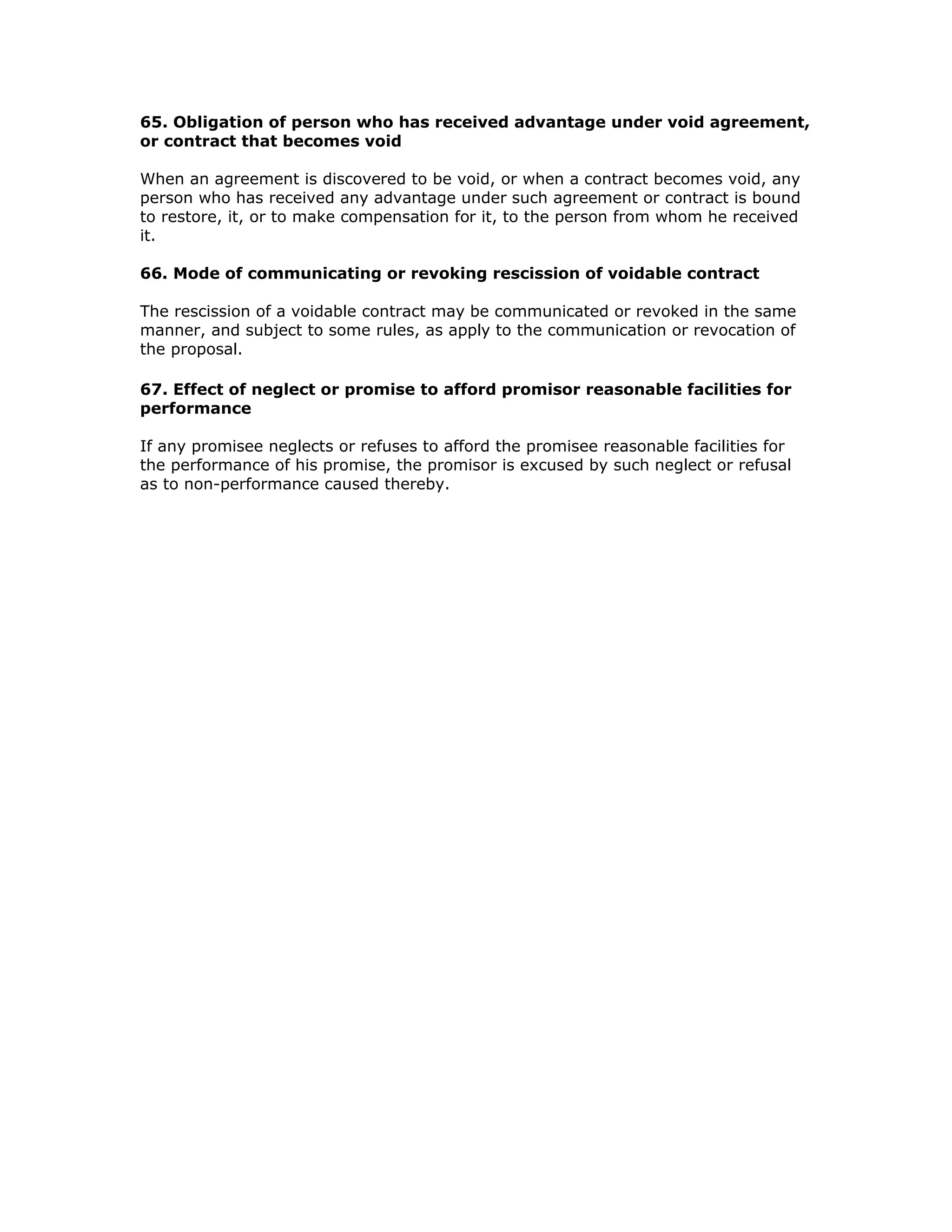 65. Obligation of person who has received advantage under void agreement,
or contract that becomes void

When an agreement is discovered to be void, or when a contract becomes void, any
person who has received any advantage under such agreement or contract is bound
to restore, it, or to make compensation for it, to the person from whom he received
it.

66. Mode of communicating or revoking rescission of voidable contract

The rescission of a voidable contract may be communicated or revoked in the same
manner, and subject to some rules, as apply to the communication or revocation of
the proposal.

67. Effect of neglect or promise to afford promisor reasonable facilities for
performance

If any promisee neglects or refuses to afford the promisee reasonable facilities for
the performance of his promise, the promisor is excused by such neglect or refusal
as to non-performance caused thereby.
 