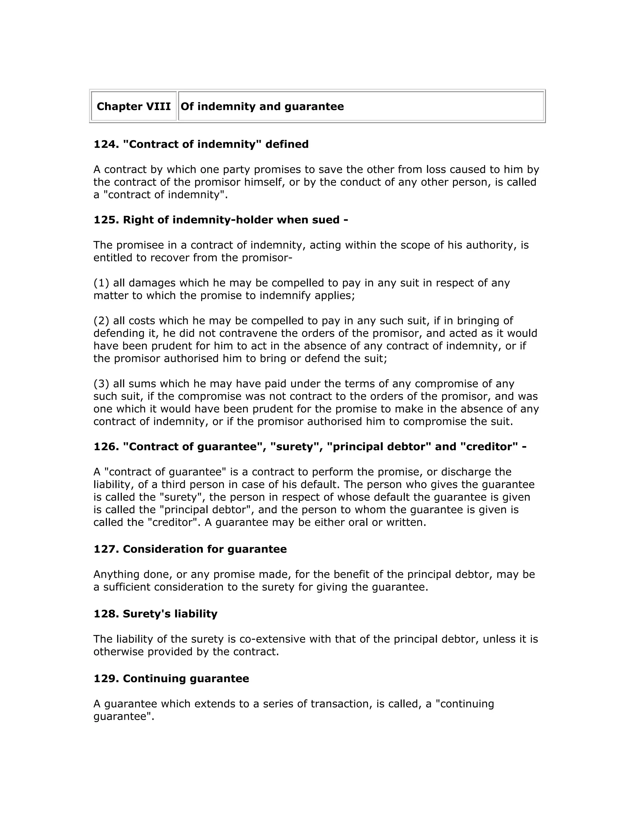 Chapter VIII Of indemnity and guarantee


124. "Contract of indemnity" defined

A contract by which one party promises to save the other from loss caused to him by
the contract of the promisor himself, or by the conduct of any other person, is called
a "contract of indemnity".

125. Right of indemnity-holder when sued -

The promisee in a contract of indemnity, acting within the scope of his authority, is
entitled to recover from the promisor-

(1) all damages which he may be compelled to pay in any suit in respect of any
matter to which the promise to indemnify applies;

(2) all costs which he may be compelled to pay in any such suit, if in bringing of
defending it, he did not contravene the orders of the promisor, and acted as it would
have been prudent for him to act in the absence of any contract of indemnity, or if
the promisor authorised him to bring or defend the suit;

(3) all sums which he may have paid under the terms of any compromise of any
such suit, if the compromise was not contract to the orders of the promisor, and was
one which it would have been prudent for the promise to make in the absence of any
contract of indemnity, or if the promisor authorised him to compromise the suit.

126. "Contract of guarantee", "surety", "principal debtor" and "creditor" -

A "contract of guarantee" is a contract to perform the promise, or discharge the
liability, of a third person in case of his default. The person who gives the guarantee
is called the "surety", the person in respect of whose default the guarantee is given
is called the "principal debtor", and the person to whom the guarantee is given is
called the "creditor". A guarantee may be either oral or written.

127. Consideration for guarantee

Anything done, or any promise made, for the benefit of the principal debtor, may be
a sufficient consideration to the surety for giving the guarantee.

128. Surety's liability

The liability of the surety is co-extensive with that of the principal debtor, unless it is
otherwise provided by the contract.

129. Continuing guarantee

A guarantee which extends to a series of transaction, is called, a "continuing
guarantee".
 