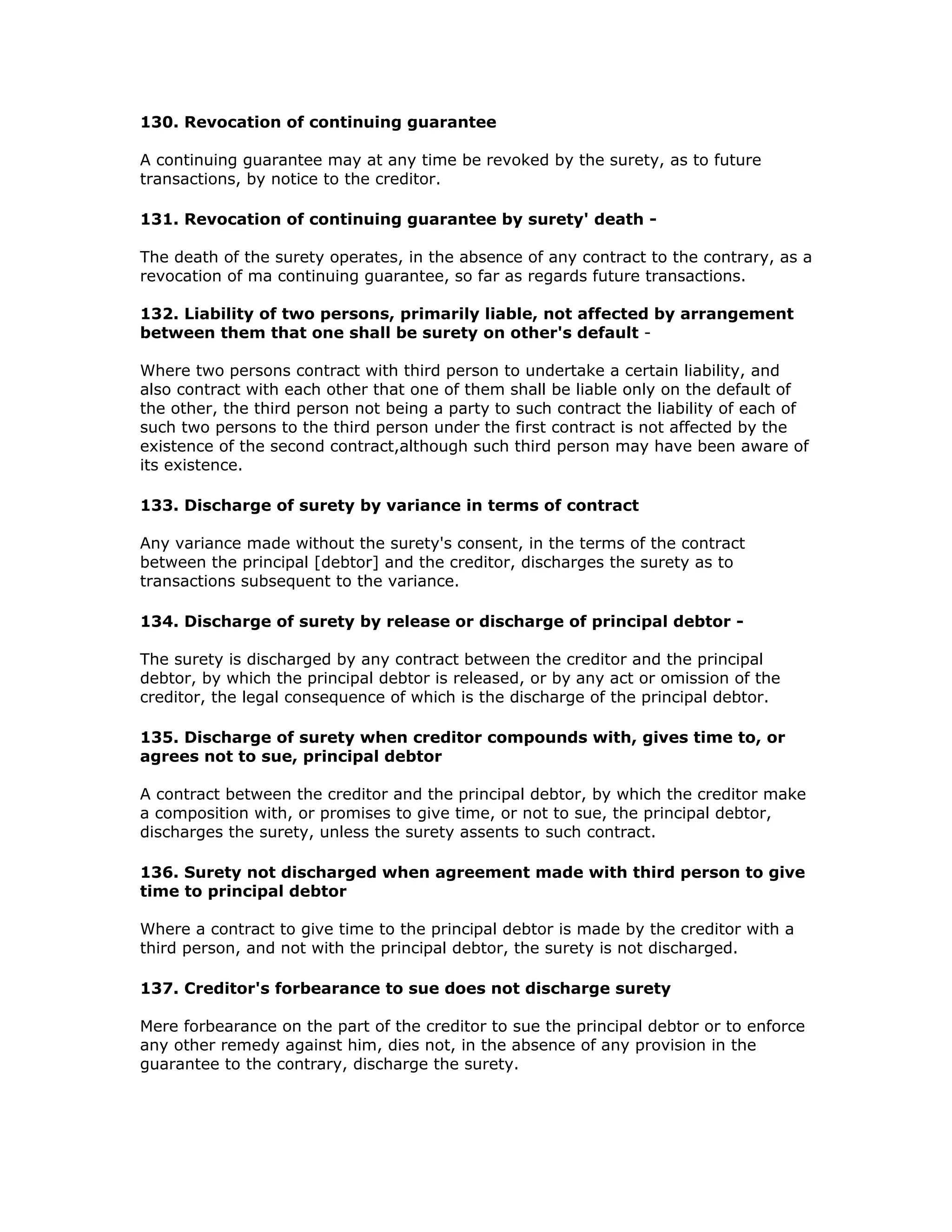 130. Revocation of continuing guarantee

A continuing guarantee may at any time be revoked by the surety, as to future
transactions, by notice to the creditor.

131. Revocation of continuing guarantee by surety' death -

The death of the surety operates, in the absence of any contract to the contrary, as a
revocation of ma continuing guarantee, so far as regards future transactions.

132. Liability of two persons, primarily liable, not affected by arrangement
between them that one shall be surety on other's default -

Where two persons contract with third person to undertake a certain liability, and
also contract with each other that one of them shall be liable only on the default of
the other, the third person not being a party to such contract the liability of each of
such two persons to the third person under the first contract is not affected by the
existence of the second contract,although such third person may have been aware of
its existence.

133. Discharge of surety by variance in terms of contract

Any variance made without the surety's consent, in the terms of the contract
between the principal [debtor] and the creditor, discharges the surety as to
transactions subsequent to the variance.

134. Discharge of surety by release or discharge of principal debtor -

The surety is discharged by any contract between the creditor and the principal
debtor, by which the principal debtor is released, or by any act or omission of the
creditor, the legal consequence of which is the discharge of the principal debtor.

135. Discharge of surety when creditor compounds with, gives time to, or
agrees not to sue, principal debtor

A contract between the creditor and the principal debtor, by which the creditor make
a composition with, or promises to give time, or not to sue, the principal debtor,
discharges the surety, unless the surety assents to such contract.

136. Surety not discharged when agreement made with third person to give
time to principal debtor

Where a contract to give time to the principal debtor is made by the creditor with a
third person, and not with the principal debtor, the surety is not discharged.

137. Creditor's forbearance to sue does not discharge surety

Mere forbearance on the part of the creditor to sue the principal debtor or to enforce
any other remedy against him, dies not, in the absence of any provision in the
guarantee to the contrary, discharge the surety.
 