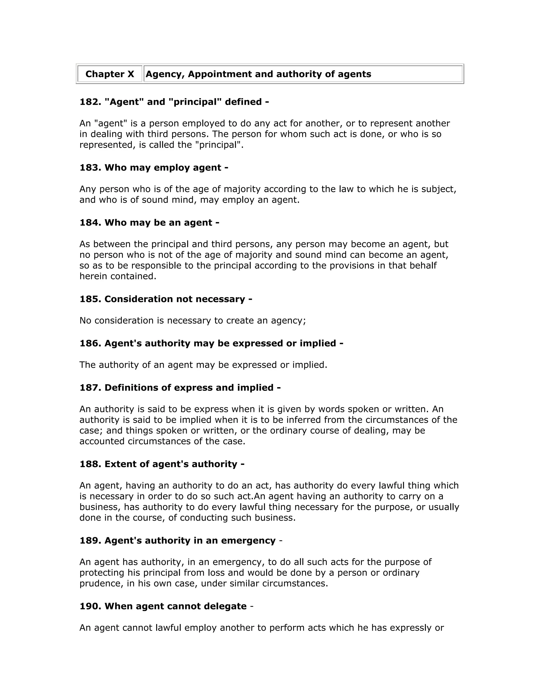 Chapter X     Agency, Appointment and authority of agents


182. "Agent" and "principal" defined -

An "agent" is a person employed to do any act for another, or to represent another
in dealing with third persons. The person for whom such act is done, or who is so
represented, is called the "principal".

183. Who may employ agent -

Any person who is of the age of majority according to the law to which he is subject,
and who is of sound mind, may employ an agent.

184. Who may be an agent -

As between the principal and third persons, any person may become an agent, but
no person who is not of the age of majority and sound mind can become an agent,
so as to be responsible to the principal according to the provisions in that behalf
herein contained.

185. Consideration not necessary -

No consideration is necessary to create an agency;

186. Agent's authority may be expressed or implied -

The authority of an agent may be expressed or implied.

187. Definitions of express and implied -

An authority is said to be express when it is given by words spoken or written. An
authority is said to be implied when it is to be inferred from the circumstances of the
case; and things spoken or written, or the ordinary course of dealing, may be
accounted circumstances of the case.

188. Extent of agent's authority -

An agent, having an authority to do an act, has authority do every lawful thing which
is necessary in order to do so such act.An agent having an authority to carry on a
business, has authority to do every lawful thing necessary for the purpose, or usually
done in the course, of conducting such business.

189. Agent's authority in an emergency -

An agent has authority, in an emergency, to do all such acts for the purpose of
protecting his principal from loss and would be done by a person or ordinary
prudence, in his own case, under similar circumstances.

190. When agent cannot delegate -

An agent cannot lawful employ another to perform acts which he has expressly or
 