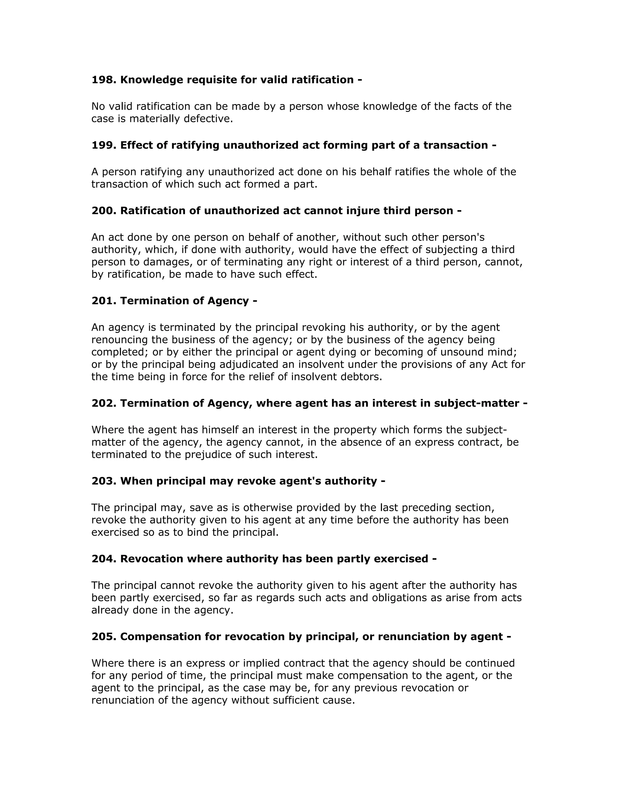 198. Knowledge requisite for valid ratification -

No valid ratification can be made by a person whose knowledge of the facts of the
case is materially defective.

199. Effect of ratifying unauthorized act forming part of a transaction -

A person ratifying any unauthorized act done on his behalf ratifies the whole of the
transaction of which such act formed a part.

200. Ratification of unauthorized act cannot injure third person -

An act done by one person on behalf of another, without such other person's
authority, which, if done with authority, would have the effect of subjecting a third
person to damages, or of terminating any right or interest of a third person, cannot,
by ratification, be made to have such effect.

201. Termination of Agency -

An agency is terminated by the principal revoking his authority, or by the agent
renouncing the business of the agency; or by the business of the agency being
completed; or by either the principal or agent dying or becoming of unsound mind;
or by the principal being adjudicated an insolvent under the provisions of any Act for
the time being in force for the relief of insolvent debtors.

202. Termination of Agency, where agent has an interest in subject-matter -

Where the agent has himself an interest in the property which forms the subject-
matter of the agency, the agency cannot, in the absence of an express contract, be
terminated to the prejudice of such interest.

203. When principal may revoke agent's authority -

The principal may, save as is otherwise provided by the last preceding section,
revoke the authority given to his agent at any time before the authority has been
exercised so as to bind the principal.

204. Revocation where authority has been partly exercised -

The principal cannot revoke the authority given to his agent after the authority has
been partly exercised, so far as regards such acts and obligations as arise from acts
already done in the agency.

205. Compensation for revocation by principal, or renunciation by agent -

Where there is an express or implied contract that the agency should be continued
for any period of time, the principal must make compensation to the agent, or the
agent to the principal, as the case may be, for any previous revocation or
renunciation of the agency without sufficient cause.
 