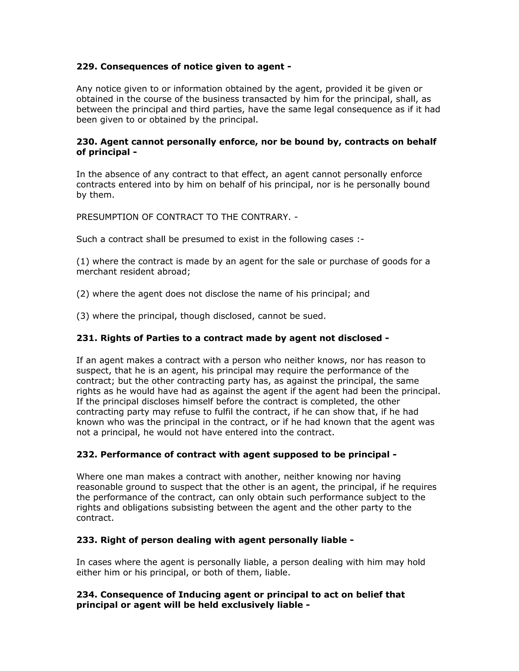 229. Consequences of notice given to agent -

Any notice given to or information obtained by the agent, provided it be given or
obtained in the course of the business transacted by him for the principal, shall, as
between the principal and third parties, have the same legal consequence as if it had
been given to or obtained by the principal.

230. Agent cannot personally enforce, nor be bound by, contracts on behalf
of principal -

In the absence of any contract to that effect, an agent cannot personally enforce
contracts entered into by him on behalf of his principal, nor is he personally bound
by them.

PRESUMPTION OF CONTRACT TO THE CONTRARY. -

Such a contract shall be presumed to exist in the following cases :-

(1) where the contract is made by an agent for the sale or purchase of goods for a
merchant resident abroad;

(2) where the agent does not disclose the name of his principal; and

(3) where the principal, though disclosed, cannot be sued.

231. Rights of Parties to a contract made by agent not disclosed -

If an agent makes a contract with a person who neither knows, nor has reason to
suspect, that he is an agent, his principal may require the performance of the
contract; but the other contracting party has, as against the principal, the same
rights as he would have had as against the agent if the agent had been the principal.
If the principal discloses himself before the contract is completed, the other
contracting party may refuse to fulfil the contract, if he can show that, if he had
known who was the principal in the contract, or if he had known that the agent was
not a principal, he would not have entered into the contract.

232. Performance of contract with agent supposed to be principal -

Where one man makes a contract with another, neither knowing nor having
reasonable ground to suspect that the other is an agent, the principal, if he requires
the performance of the contract, can only obtain such performance subject to the
rights and obligations subsisting between the agent and the other party to the
contract.

233. Right of person dealing with agent personally liable -

In cases where the agent is personally liable, a person dealing with him may hold
either him or his principal, or both of them, liable.

234. Consequence of Inducing agent or principal to act on belief that
principal or agent will be held exclusively liable -
 