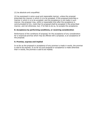 (1) be absolute and unqualified.

(2) be expressed in some usual and reasonable manner, unless the proposal
prescribes the manner in which it is to be accepted. If the proposal prescribes a
manner in which it is to be accepted; and the acceptance is not made in such
manner, the proposer may, within a reasonable time after the acceptance is
communicated to him, insist that his proposal shall be accepted in the prescribed
manner, and not otherwise; but; if he fails to do so, he accepts the acceptance.

8. Acceptance by performing conditions, or receiving consideration

Performance of the conditions of proposal, for the acceptance of any consideration
for a reciprocal promise which may be offered with a proposal, is an acceptance of
the proposal.

9. Promise, express and implied

In so far as the proposal or acceptance of any promise is made in words, the promise
is said to be express. In so far as such proposal or acceptance is made otherwise
than in words, the promise is said to be implied.
 